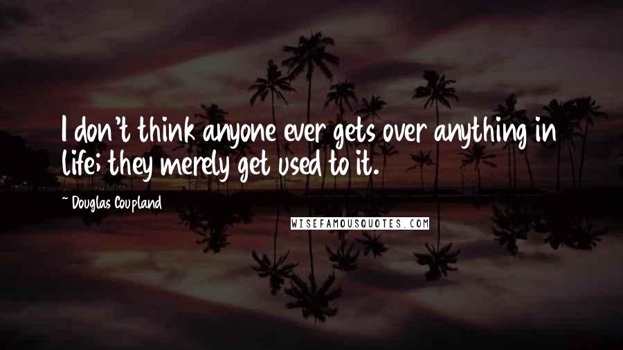 Douglas Coupland Quotes: I don't think anyone ever gets over anything in life; they merely get used to it.