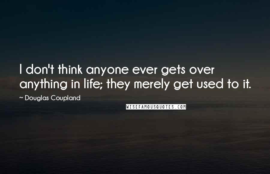 Douglas Coupland Quotes: I don't think anyone ever gets over anything in life; they merely get used to it.