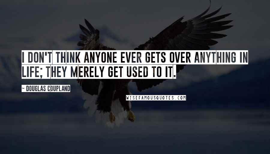 Douglas Coupland Quotes: I don't think anyone ever gets over anything in life; they merely get used to it.