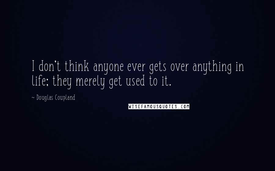 Douglas Coupland Quotes: I don't think anyone ever gets over anything in life; they merely get used to it.