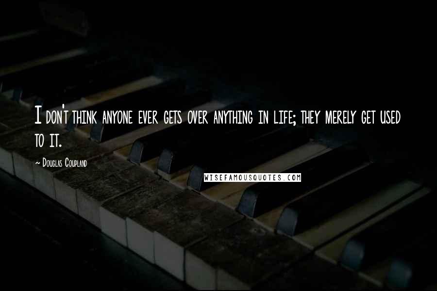 Douglas Coupland Quotes: I don't think anyone ever gets over anything in life; they merely get used to it.