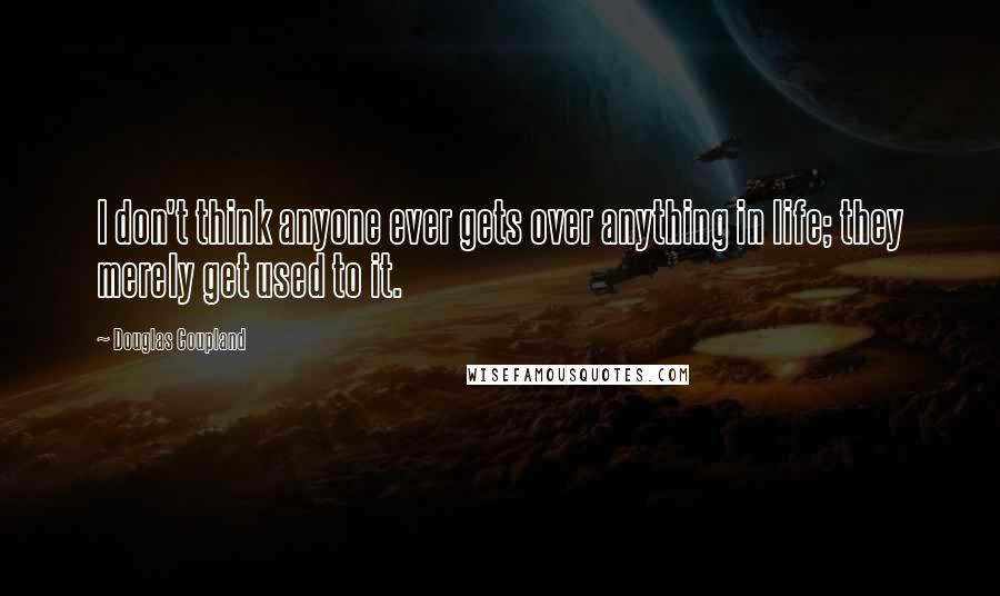 Douglas Coupland Quotes: I don't think anyone ever gets over anything in life; they merely get used to it.