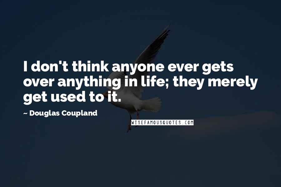 Douglas Coupland Quotes: I don't think anyone ever gets over anything in life; they merely get used to it.