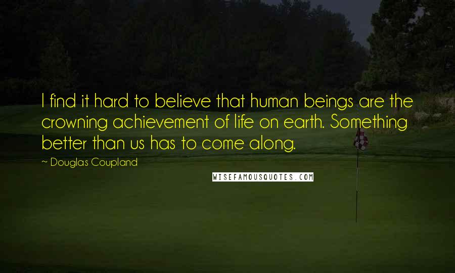 Douglas Coupland Quotes: I find it hard to believe that human beings are the crowning achievement of life on earth. Something better than us has to come along.