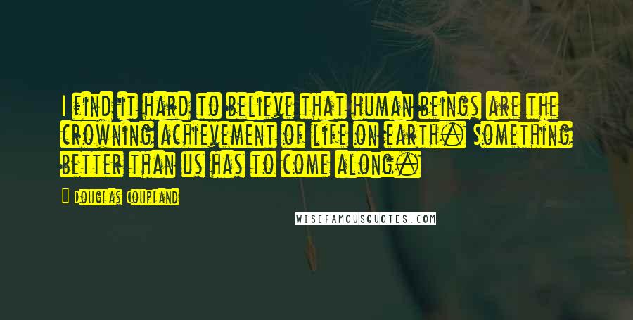 Douglas Coupland Quotes: I find it hard to believe that human beings are the crowning achievement of life on earth. Something better than us has to come along.