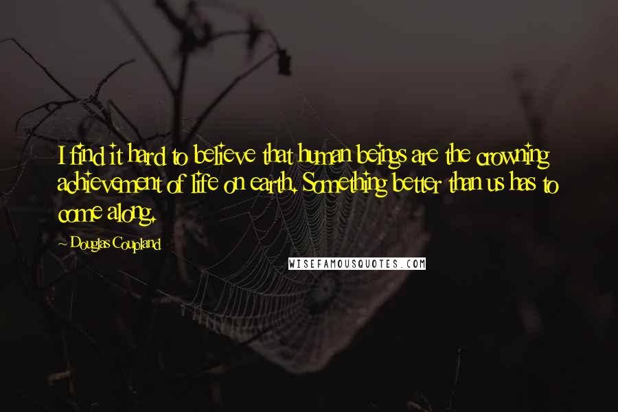 Douglas Coupland Quotes: I find it hard to believe that human beings are the crowning achievement of life on earth. Something better than us has to come along.