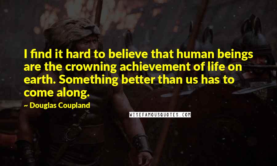 Douglas Coupland Quotes: I find it hard to believe that human beings are the crowning achievement of life on earth. Something better than us has to come along.