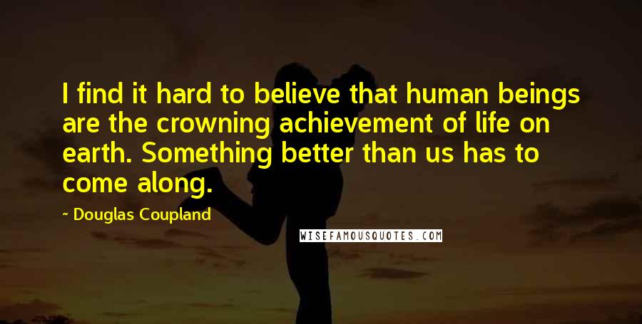 Douglas Coupland Quotes: I find it hard to believe that human beings are the crowning achievement of life on earth. Something better than us has to come along.