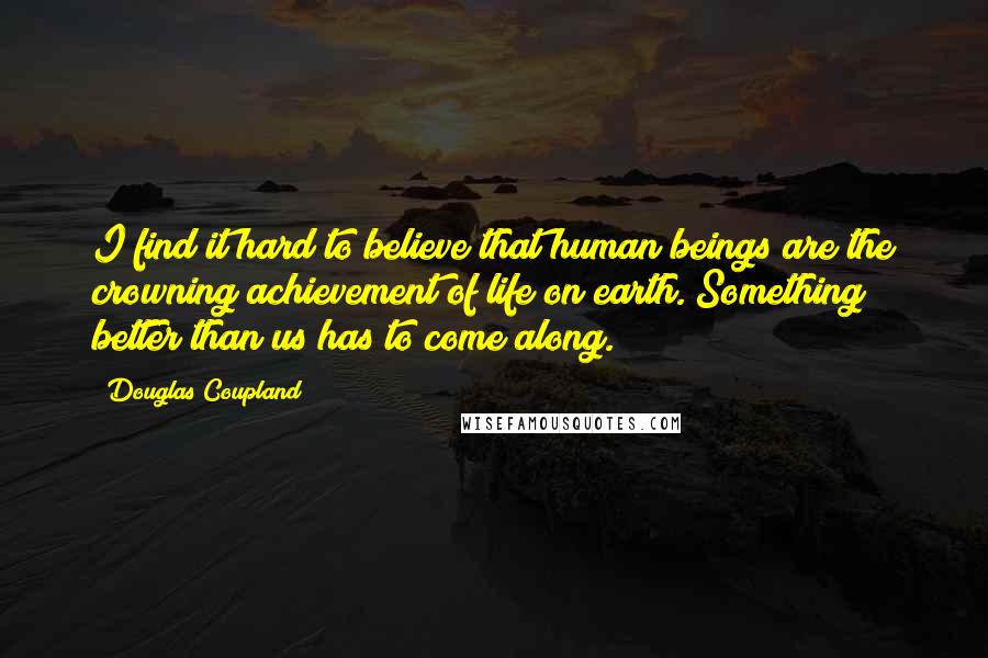 Douglas Coupland Quotes: I find it hard to believe that human beings are the crowning achievement of life on earth. Something better than us has to come along.