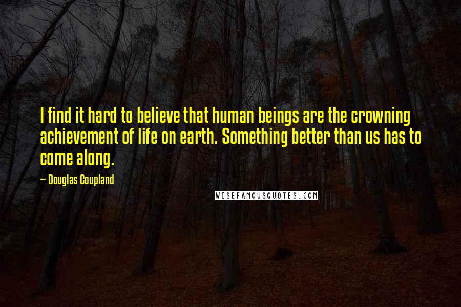 Douglas Coupland Quotes: I find it hard to believe that human beings are the crowning achievement of life on earth. Something better than us has to come along.