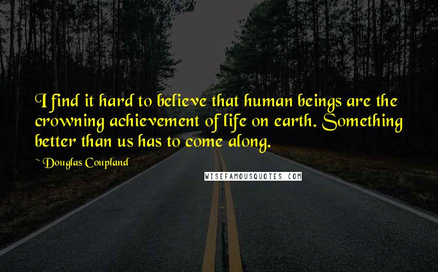 Douglas Coupland Quotes: I find it hard to believe that human beings are the crowning achievement of life on earth. Something better than us has to come along.