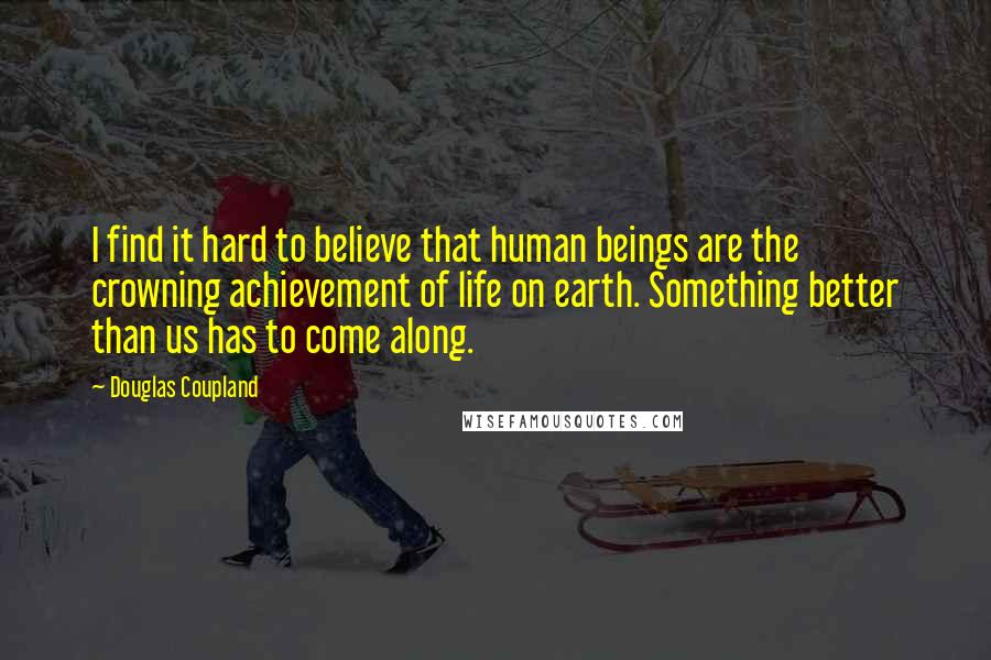 Douglas Coupland Quotes: I find it hard to believe that human beings are the crowning achievement of life on earth. Something better than us has to come along.