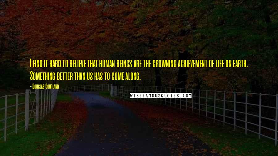 Douglas Coupland Quotes: I find it hard to believe that human beings are the crowning achievement of life on earth. Something better than us has to come along.