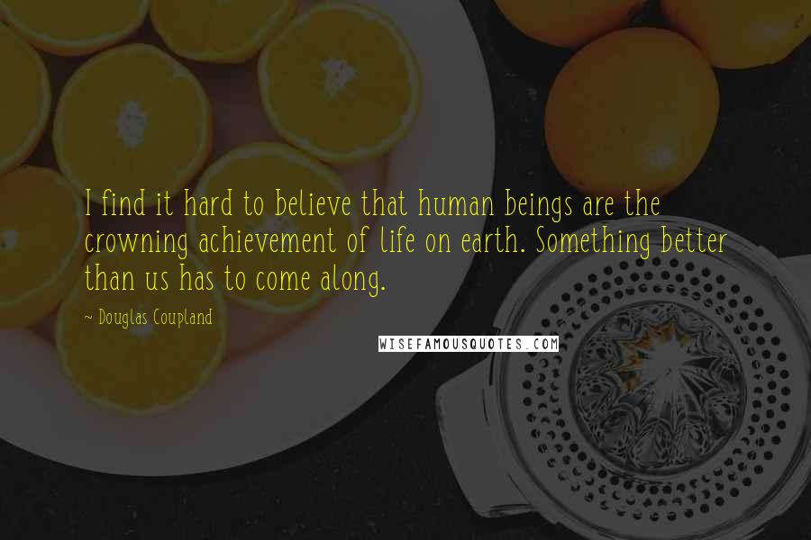 Douglas Coupland Quotes: I find it hard to believe that human beings are the crowning achievement of life on earth. Something better than us has to come along.