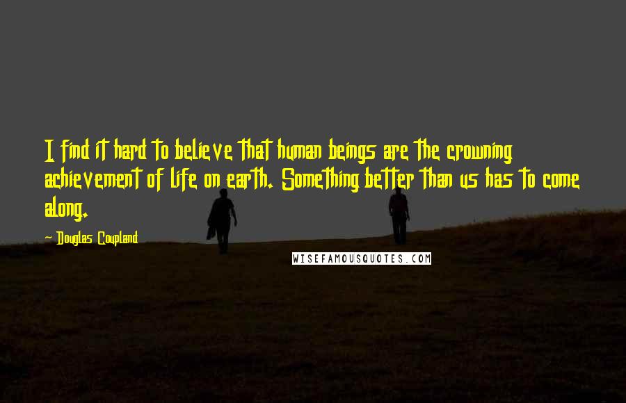 Douglas Coupland Quotes: I find it hard to believe that human beings are the crowning achievement of life on earth. Something better than us has to come along.