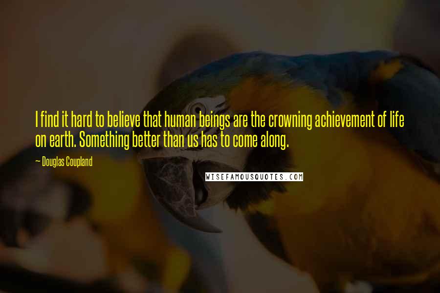 Douglas Coupland Quotes: I find it hard to believe that human beings are the crowning achievement of life on earth. Something better than us has to come along.