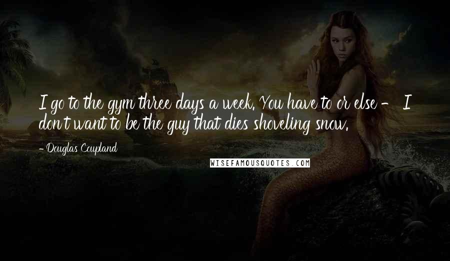 Douglas Coupland Quotes: I go to the gym three days a week. You have to or else - I don't want to be the guy that dies shoveling snow.