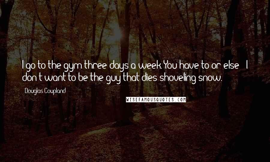 Douglas Coupland Quotes: I go to the gym three days a week. You have to or else - I don't want to be the guy that dies shoveling snow.