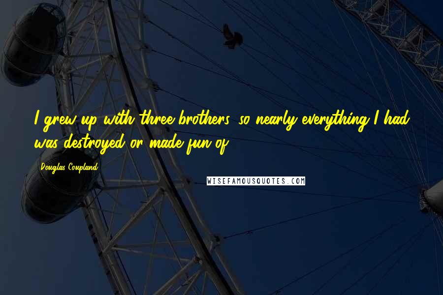 Douglas Coupland Quotes: I grew up with three brothers, so nearly everything I had was destroyed or made fun of.