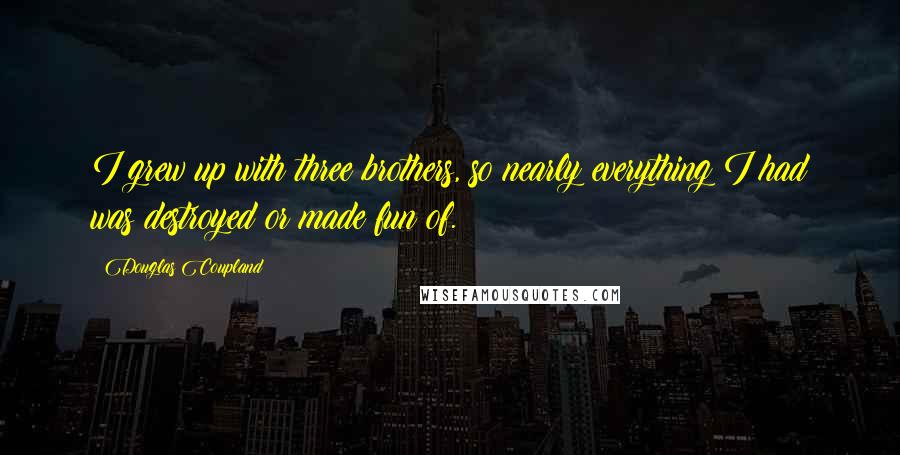 Douglas Coupland Quotes: I grew up with three brothers, so nearly everything I had was destroyed or made fun of.