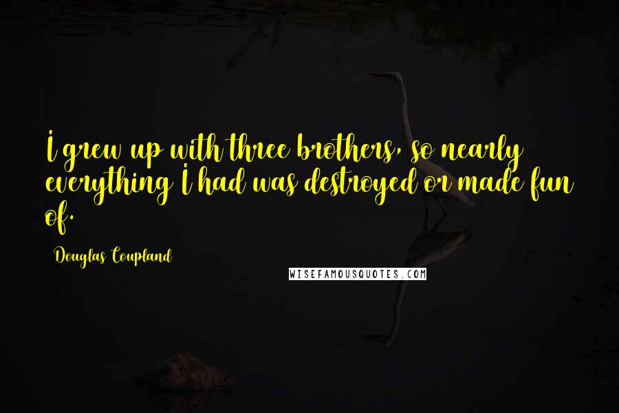 Douglas Coupland Quotes: I grew up with three brothers, so nearly everything I had was destroyed or made fun of.