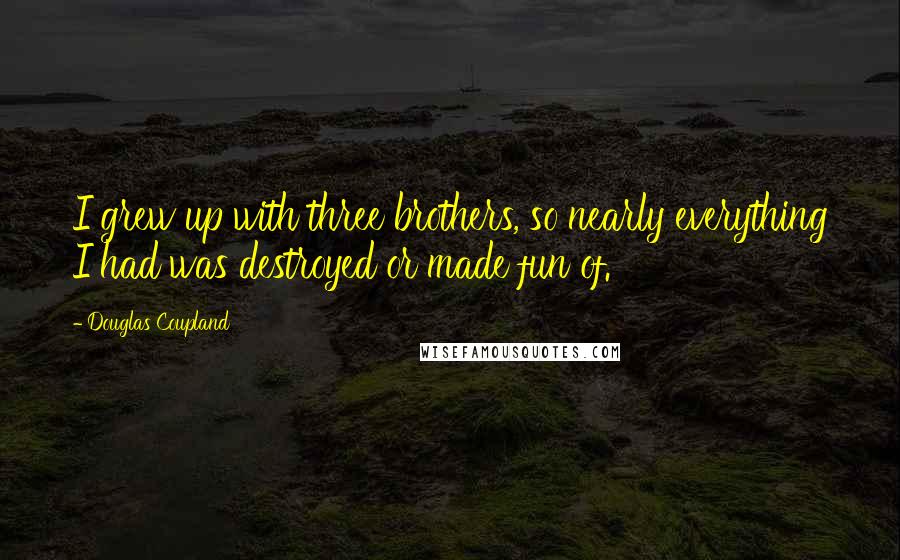 Douglas Coupland Quotes: I grew up with three brothers, so nearly everything I had was destroyed or made fun of.