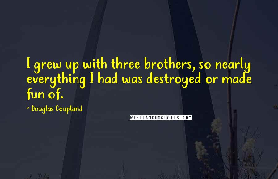 Douglas Coupland Quotes: I grew up with three brothers, so nearly everything I had was destroyed or made fun of.