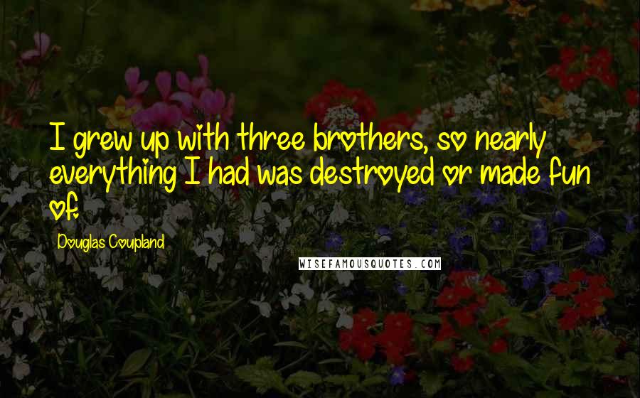 Douglas Coupland Quotes: I grew up with three brothers, so nearly everything I had was destroyed or made fun of.