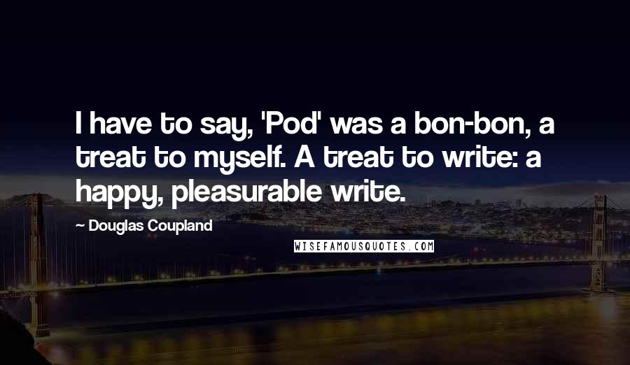 Douglas Coupland Quotes: I have to say, 'Pod' was a bon-bon, a treat to myself. A treat to write: a happy, pleasurable write.