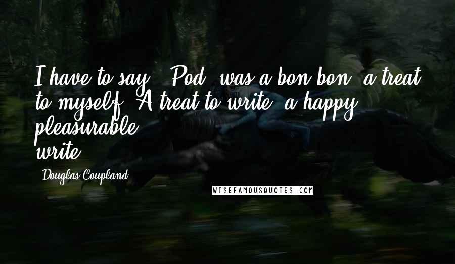 Douglas Coupland Quotes: I have to say, 'Pod' was a bon-bon, a treat to myself. A treat to write: a happy, pleasurable write.