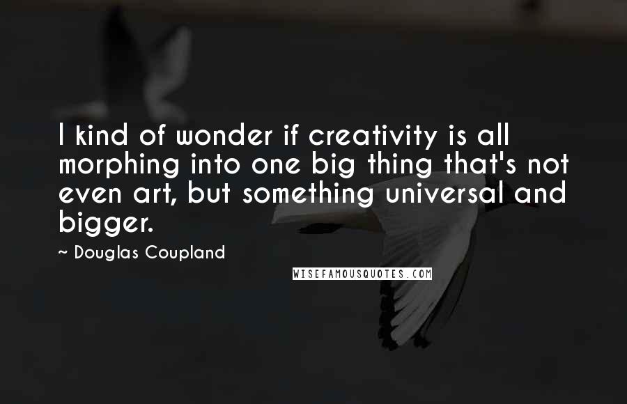 Douglas Coupland Quotes: I kind of wonder if creativity is all morphing into one big thing that's not even art, but something universal and bigger.