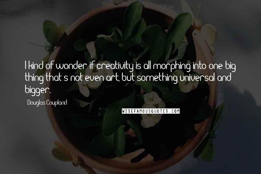 Douglas Coupland Quotes: I kind of wonder if creativity is all morphing into one big thing that's not even art, but something universal and bigger.