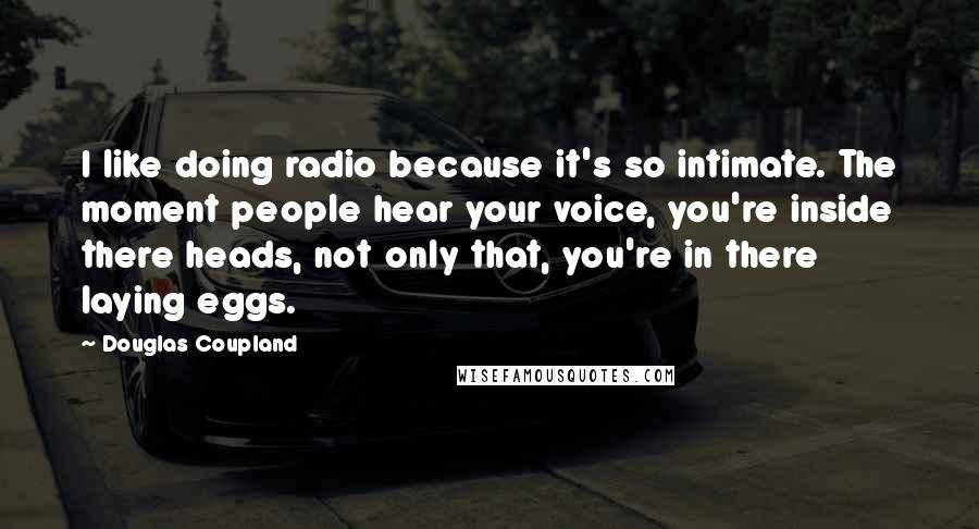 Douglas Coupland Quotes: I like doing radio because it's so intimate. The moment people hear your voice, you're inside there heads, not only that, you're in there laying eggs.