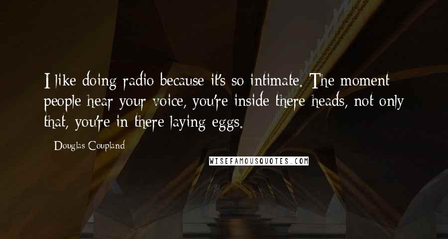 Douglas Coupland Quotes: I like doing radio because it's so intimate. The moment people hear your voice, you're inside there heads, not only that, you're in there laying eggs.