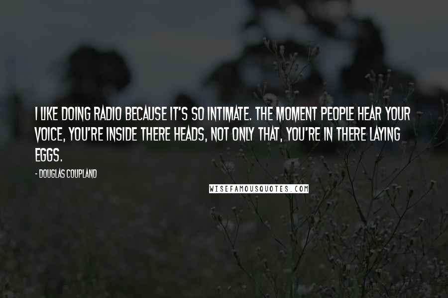 Douglas Coupland Quotes: I like doing radio because it's so intimate. The moment people hear your voice, you're inside there heads, not only that, you're in there laying eggs.