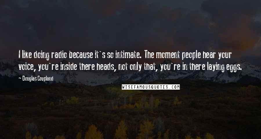 Douglas Coupland Quotes: I like doing radio because it's so intimate. The moment people hear your voice, you're inside there heads, not only that, you're in there laying eggs.