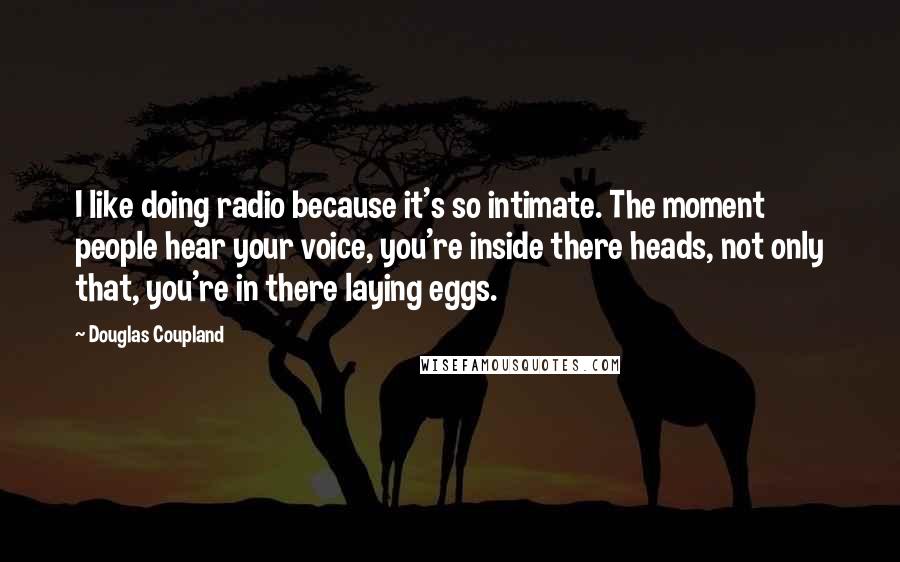 Douglas Coupland Quotes: I like doing radio because it's so intimate. The moment people hear your voice, you're inside there heads, not only that, you're in there laying eggs.