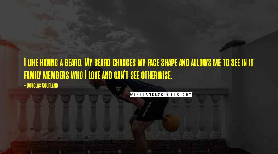 Douglas Coupland Quotes: I like having a beard. My beard changes my face shape and allows me to see in it family members who I love and can't see otherwise.