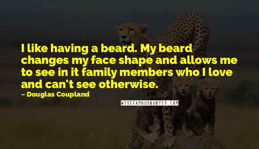 Douglas Coupland Quotes: I like having a beard. My beard changes my face shape and allows me to see in it family members who I love and can't see otherwise.