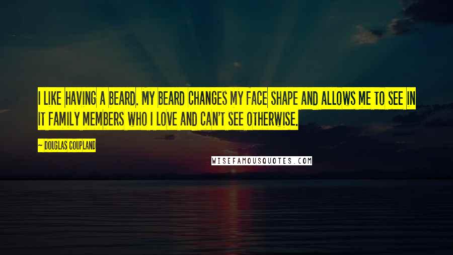 Douglas Coupland Quotes: I like having a beard. My beard changes my face shape and allows me to see in it family members who I love and can't see otherwise.