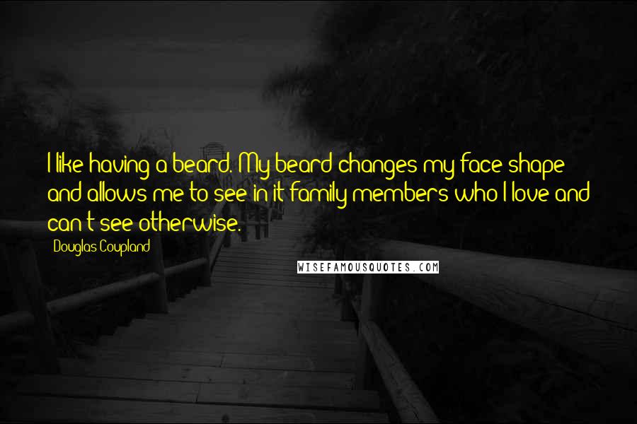 Douglas Coupland Quotes: I like having a beard. My beard changes my face shape and allows me to see in it family members who I love and can't see otherwise.