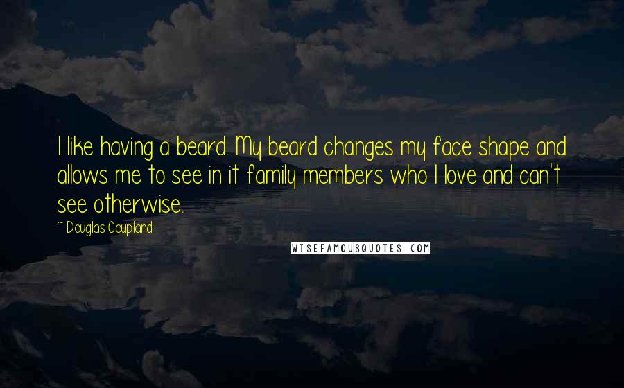 Douglas Coupland Quotes: I like having a beard. My beard changes my face shape and allows me to see in it family members who I love and can't see otherwise.
