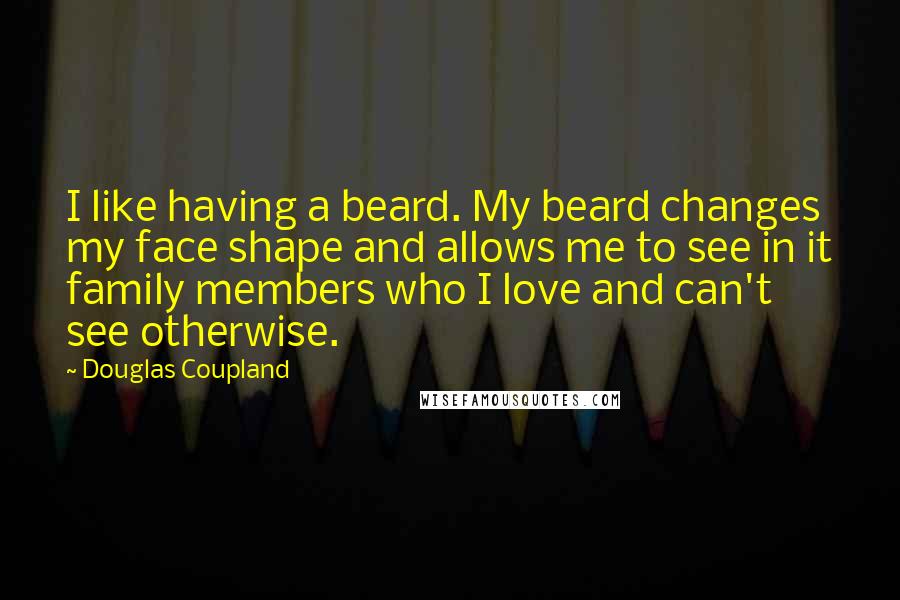 Douglas Coupland Quotes: I like having a beard. My beard changes my face shape and allows me to see in it family members who I love and can't see otherwise.