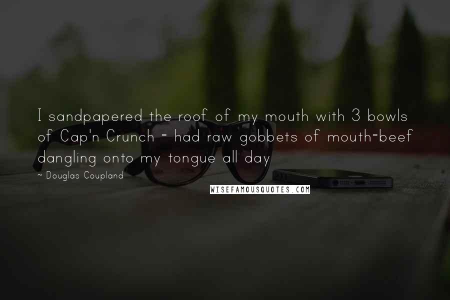 Douglas Coupland Quotes: I sandpapered the roof of my mouth with 3 bowls of Cap'n Crunch - had raw gobbets of mouth-beef dangling onto my tongue all day