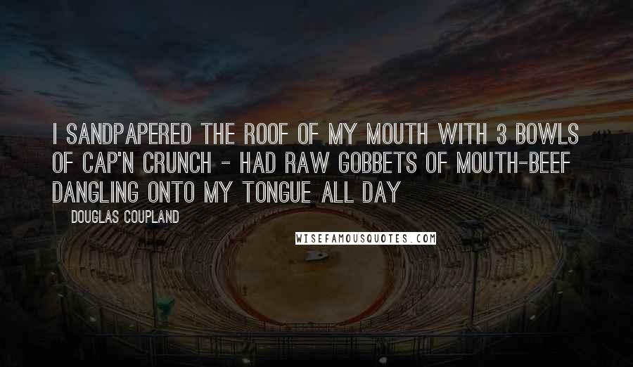 Douglas Coupland Quotes: I sandpapered the roof of my mouth with 3 bowls of Cap'n Crunch - had raw gobbets of mouth-beef dangling onto my tongue all day
