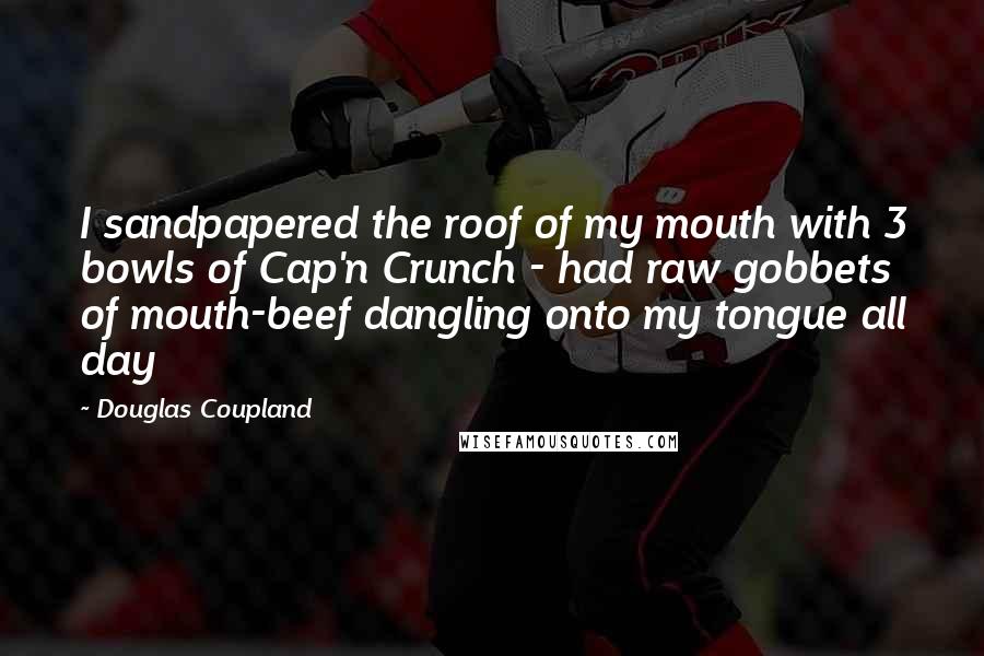 Douglas Coupland Quotes: I sandpapered the roof of my mouth with 3 bowls of Cap'n Crunch - had raw gobbets of mouth-beef dangling onto my tongue all day