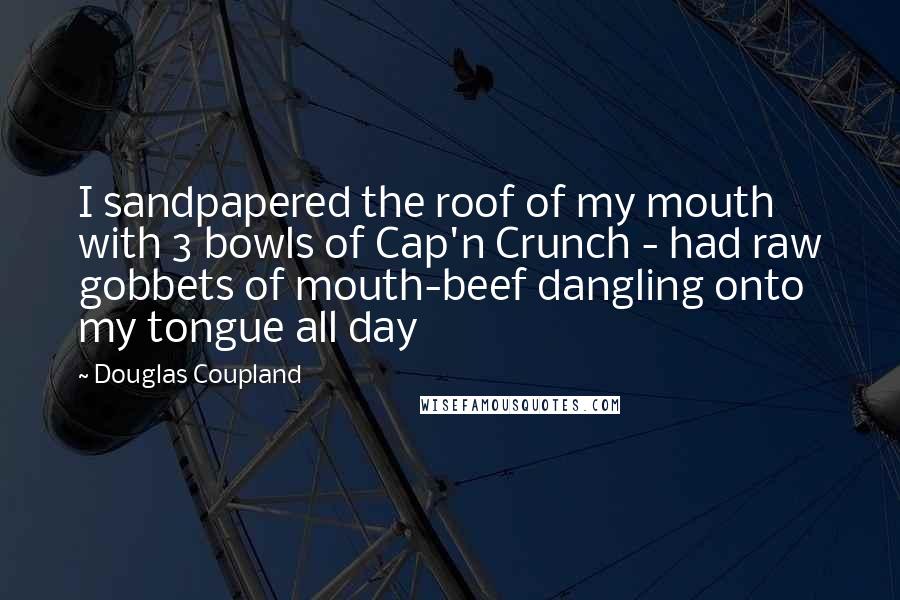 Douglas Coupland Quotes: I sandpapered the roof of my mouth with 3 bowls of Cap'n Crunch - had raw gobbets of mouth-beef dangling onto my tongue all day