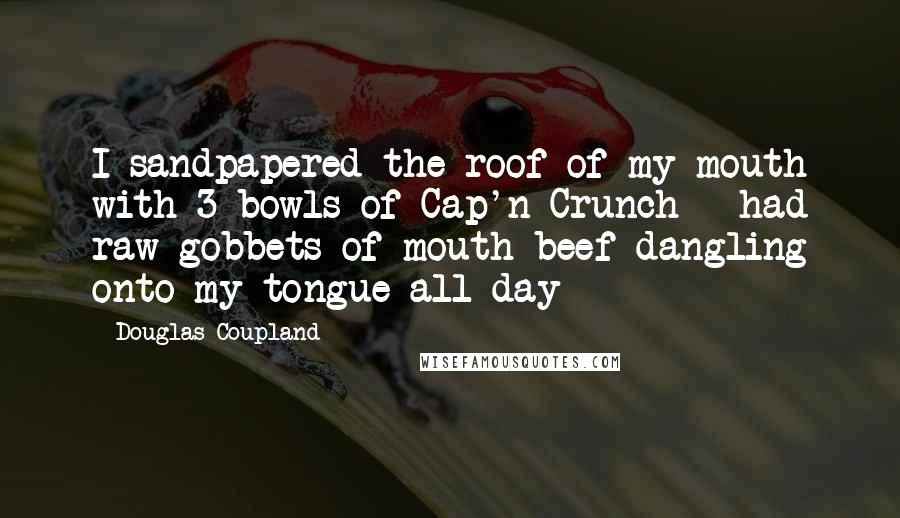 Douglas Coupland Quotes: I sandpapered the roof of my mouth with 3 bowls of Cap'n Crunch - had raw gobbets of mouth-beef dangling onto my tongue all day