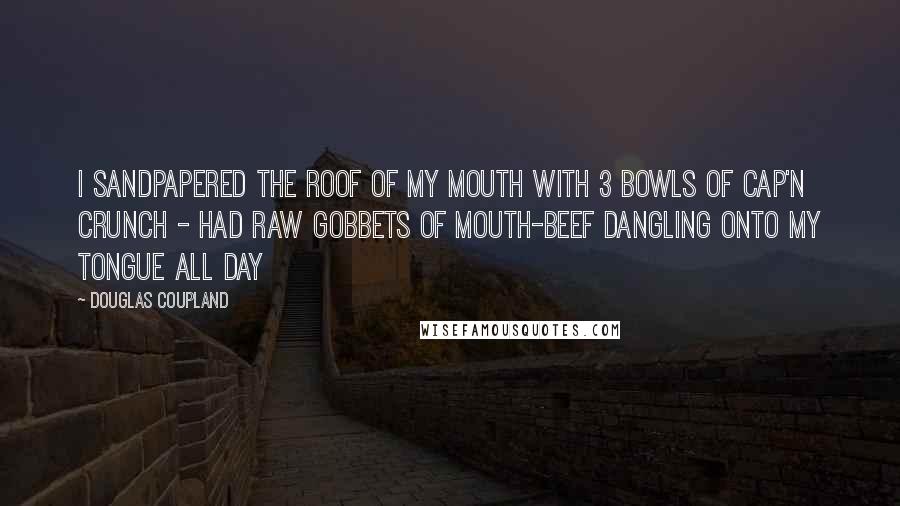 Douglas Coupland Quotes: I sandpapered the roof of my mouth with 3 bowls of Cap'n Crunch - had raw gobbets of mouth-beef dangling onto my tongue all day