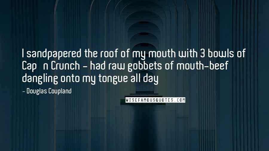 Douglas Coupland Quotes: I sandpapered the roof of my mouth with 3 bowls of Cap'n Crunch - had raw gobbets of mouth-beef dangling onto my tongue all day